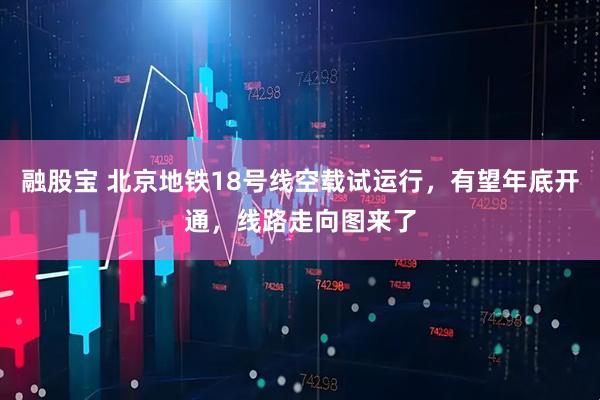 融股宝 北京地铁18号线空载试运行，有望年底开通，线路走向图来了