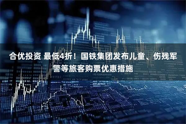 合优投资 最低4折！国铁集团发布儿童、伤残军警等旅客购票优惠措施