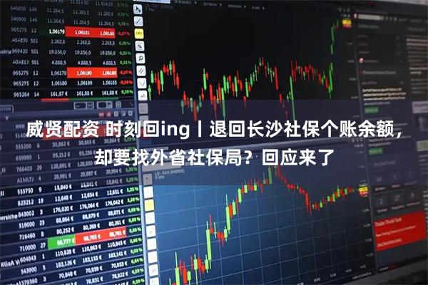 威贤配资 时刻回ing丨退回长沙社保个账余额，却要找外省社保局？回应来了