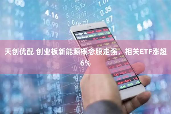 天创优配 创业板新能源概念股走强，相关ETF涨超6%