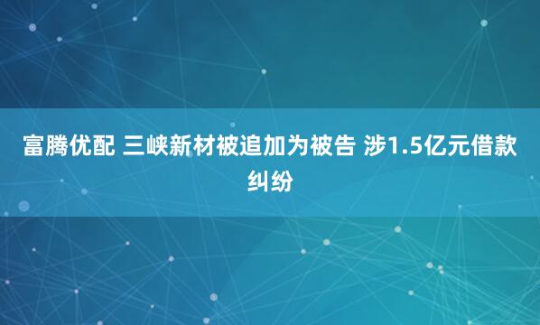 富腾优配 三峡新材被追加为被告 涉1.5亿元借款纠纷
