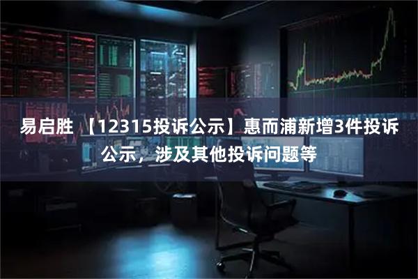 易启胜 【12315投诉公示】惠而浦新增3件投诉公示，涉及其他投诉问题等