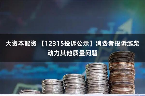 大资本配资 【12315投诉公示】消费者投诉潍柴动力其他质量问题