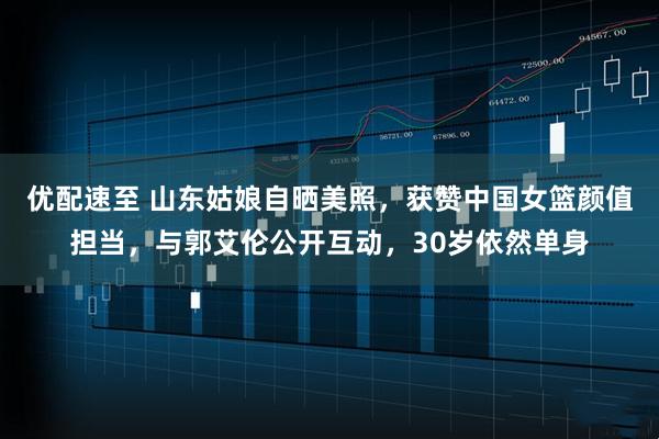 优配速至 山东姑娘自晒美照，获赞中国女篮颜值担当，与郭艾伦公开互动，30岁依然单身