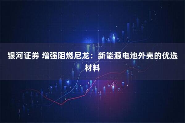 银河证券 增强阻燃尼龙:新能源电池外壳的优选材料