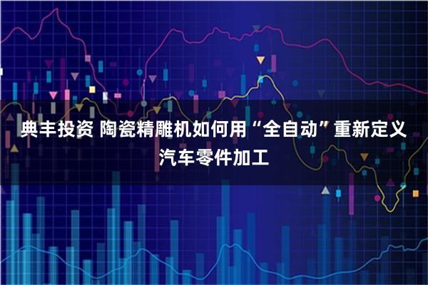 典丰投资 陶瓷精雕机如何用“全自动”重新定义汽车零件加工