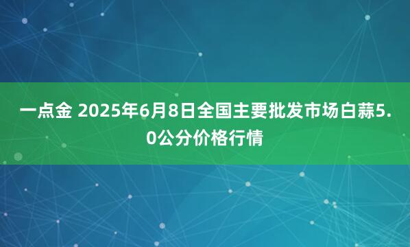 一点金 2025年6月8日全国主要批发市场白蒜5.0公分价格行情