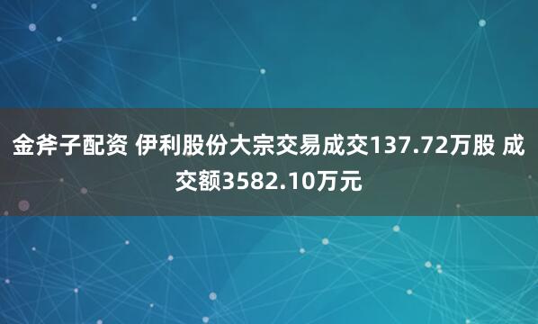 金斧子配资 伊利股份大宗交易成交137.72万股 成交额3582.10万元