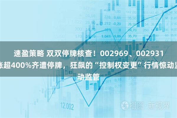 速盈策略 双双停牌核查！002969、002931暴涨超400%齐遭停牌，狂飙的“控制权变更”行情惊动监管