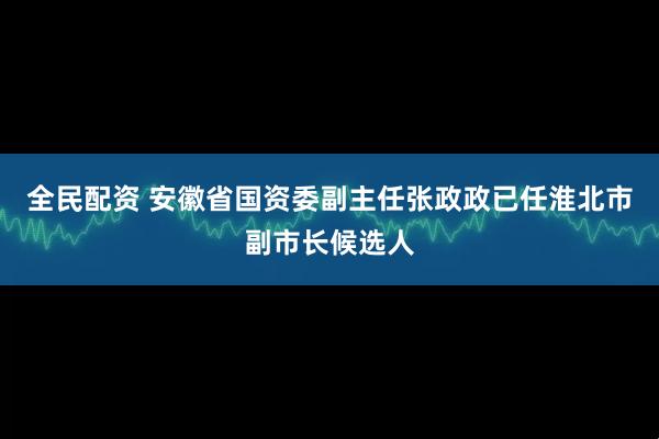 全民配资 安徽省国资委副主任张政政已任淮北市副市长候选人