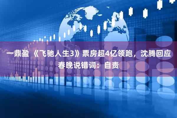 一鼎盈 《飞驰人生3》票房超4亿领跑，沈腾回应春晚说错词：自责