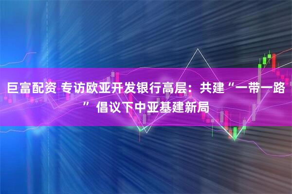 巨富配资 专访欧亚开发银行高层：共建“一带一路” 倡议下中亚基建新局