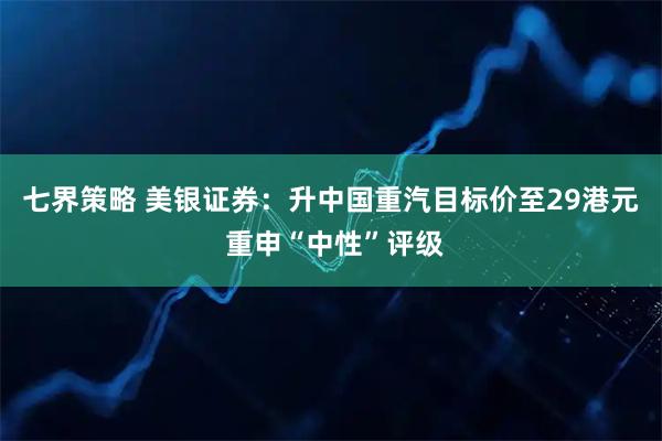 七界策略 美银证券:升中国重汽目标价至29港元 重申“中性”评级