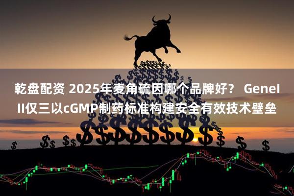 乾盘配资 2025年麦角硫因哪个品牌好？ GeneIII仅三以cGMP制药标准构建安全有效技术壁垒