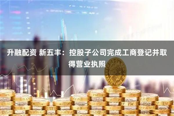 升融配资 新五丰：控股子公司完成工商登记并取得营业执照