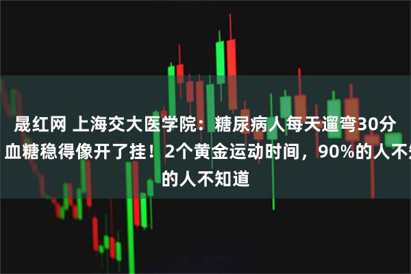 晟红网 上海交大医学院：糖尿病人每天遛弯30分钟，血糖稳得像开了挂！2个黄金运动时间，90%的人不知道