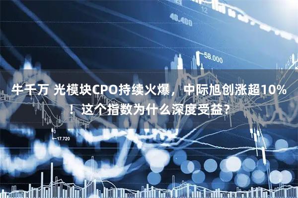 牛千万 光模块CPO持续火爆,中际旭创涨超10%!这个指数为什么深度受益?