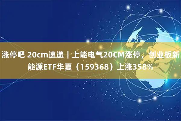 涨停吧 20cm速递｜上能电气20CM涨停，创业板新能源ETF华夏（159368）上涨358%