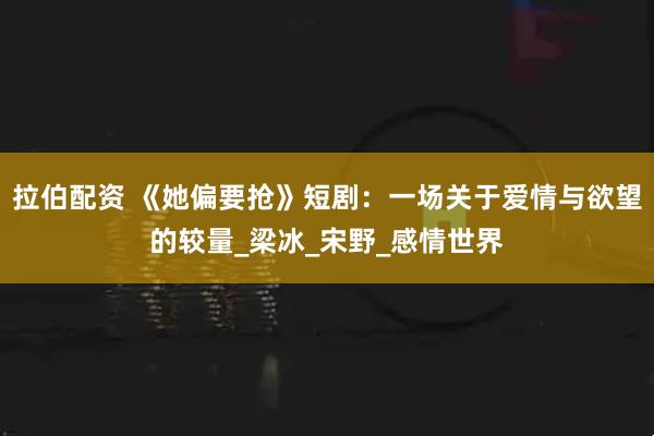 拉伯配资 《她偏要抢》短剧：一场关于爱情与欲望的较量_梁冰_宋野_感情世界