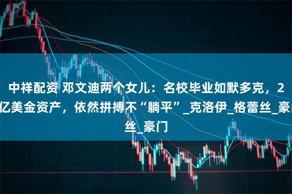 中祥配资 邓文迪两个女儿：名校毕业如默多克，20亿美金资产，依然拼搏不“躺平”_克洛伊_格蕾丝_豪门