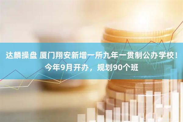 达麟操盘 厦门翔安新增一所九年一贯制公办学校！今年9月开办，规划90个班