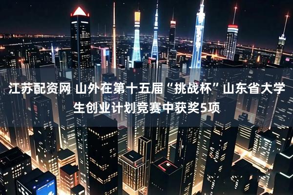 江苏配资网 山外在第十五届“挑战杯”山东省大学生创业计划竞赛中获奖5项