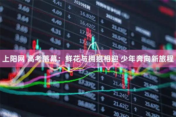 上阳网 高考落幕：鲜花与拥抱相迎 少年奔向新旅程